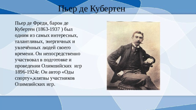 Пьер де Кубертен Пьер де Фреди, барон де Кубертен (1863-1937 ) был одним из самых интересных, талантливых, энергичных и увлечённых людей своего времени. Он непосредственно участвовал в подготовке и проведении Олимпийских игр 1896-1924г. Он автор «Оды спорту»,клятвы участников Олимпийских игр. 