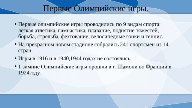 Первые Олимпийские игры. Первые олимпийские игры проводились по 9 видам спорта: лёгкая атлетика, гимнастика, плавание, поднятие тяжестей, борьба, стрельба, фехтование, велосипедные гонки и теннис. На прекрасном новом стадионе собрались 241 спортсмен из 14 стран. Игры в 1916 и в 1940,1944 годах не состоялись. 1 зимние Олимпийские игры прошли в г. Шамони во Франции в 1924году. 