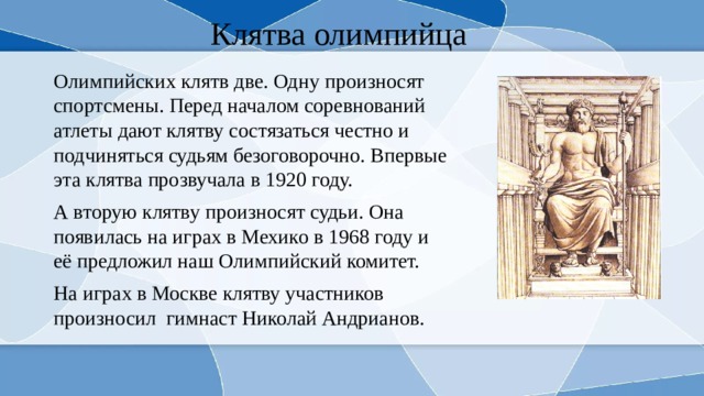 Клятва олимпийца Олимпийских клятв две. Одну произносят спортсмены. Перед началом соревнований атлеты дают клятву состязаться честно и подчиняться судьям безоговорочно. Впервые эта клятва прозвучала в 1920 году. А вторую клятву произносят судьи. Она появилась на играх в Мехико в 1968 году и её предложил наш Олимпийский комитет. На играх в Москве клятву участников произносил гимнаст Николай Андрианов. 