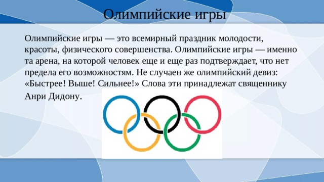 Олимпийские игры Олимпийские игры — это всемирный праздник молодости, красоты, физического совершенства. Олимпийские игры — именно та арена, на которой человек еще и еще раз подтверждает, что нет предела его возможностям. Не случаен же олимпийский девиз: «Быстрее! Выше! Сильнее!» Слова эти принадлежат священнику Анри Дидону . 