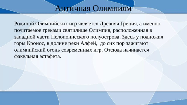 Античная Олимпиям Родиной Олимпийских игр является Древняя Греция, а именно почитаемое греками святилище Олимпия, расположенная в западной части Пелопоннеского полуострова. Здесь у подножия горы Кронос, в долине реки Алфей, до сих пор зажигают олимпийский огонь современных игр. Отсюда начинается факельная эстафета. 