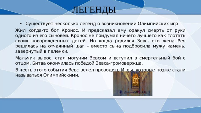 ЛЕГЕНДЫ Существует несколько легенд о возникновении Олимпийских игр Жил когда-то бог Кронос. И предсказал ему оракул смерть от руки одного из его сыновей. Кронос не придумал ничего лучшего как глотать своих новорожденных детей. Но когда родился Зевс, его жена Рея решилась на отчаянный шаг – вместо сына подбросила мужу камень, завернутый в пеленки. Мальчик вырос, стал могучим Зевсом и вступил в смертельный бой с отцом. Битва окончилась победой Зевса-громовержца. В честь этого события Зевс велел проводить Игры, которые позже стали называться Олимпийскими. 