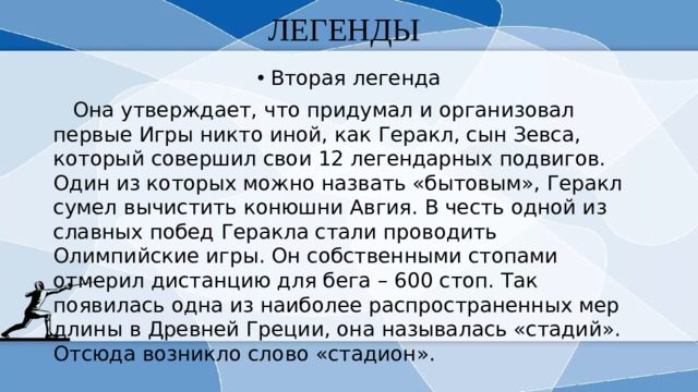ЛЕГЕНДЫ Вторая легенда  Она утверждает, что придумал и организовал первые Игры никто иной, как Геракл, сын Зевса, который совершил свои 12 легендарных подвигов. Один из которых можно назвать «бытовым», Геракл сумел вычистить конюшни Авгия. В честь одной из славных побед Геракла стали проводить Олимпийские игры. Он собственными стопами отмерил дистанцию для бега – 600 стоп. Так появилась одна из наиболее распространенных мер длины в Древней Греции, она называлась «стадий». Отсюда возникло слово «стадион». 