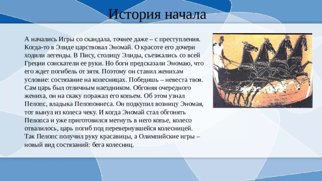 История начала А начались Игры со скандала, точнее даже – с преступления. Когда-то в Элиде царствовал Эномай. О красоте его дочери ходили легенды. В Пису, столицу Элиды, съезжались со всей Греции соискатели ее руки. Но боги предсказали Эномаю, что его ждет погибель от зятя. Поэтому он ставил женихам условие: состязание на колесницах. Победишь – невеста твоя. Сам царь был отличным наездником. Обгоняя очередного жениха, он на скаку поражал его копьем. Об этом узнал Пелопс, владыка Пелопоннеса. Он подкупил возницу Эномая, тот вынул из колеса чеку. И когда Эномай стал обгонять Пелопса и уже приготовился метнуть в него копье, колесо отвалилось, царь погиб под перевернувшейся колесницей. Так Пелопс получил руку красавицы, а Олимпийские игры – новый вид состязаний: бега колесниц. 