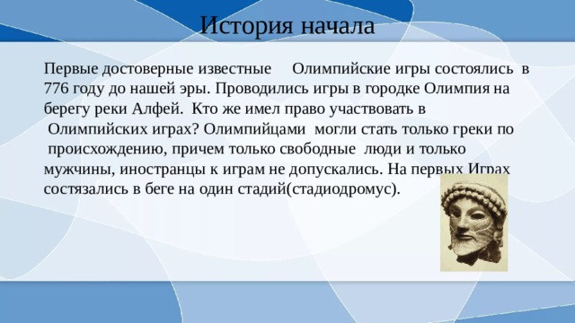 История начала Первые достоверные известные     Олимпийские игры состоялись  в 776 году до нашей эры. Проводились игры в городке Олимпия на берегу реки Алфей. Кто же имел право участвовать в  Олимпийских играх? Олимпийцами  могли стать только греки по  происхождению, причем только свободные  люди и только мужчины, иностранцы к играм не допускались. На первых Играх состязались в беге на один стадий(стадиодромус). 