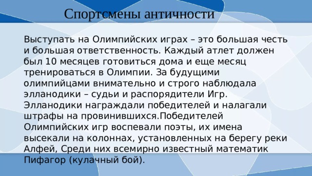 Спортсмены античности Выступать на Олимпийских играх – это большая честь и большая ответственность. Каждый атлет должен был 10 месяцев готовиться дома и еще месяц тренироваться в Олимпии. За будущими олимпийцами внимательно и строго наблюдала элланодики – судьи и распорядители Игр. Эллaнодики награждали победителей и налагали штрафы на провинившихся.Победителей Олимпийских игр воспевали поэты, их имена высекали на колоннах, установленных на берегу реки Алфей, Среди них всемирно известный математик Пифагор (кулачный бой). 
