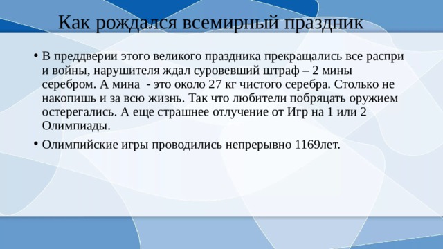 Как рождался всемирный праздник В преддверии этого великого праздника прекращались все распри и войны, нарушителя ждал суровевший штраф – 2 мины серебром. А мина - это около 27 кг чистого серебра. Столько не накопишь и за всю жизнь. Так что любители побряцать оружием остерегались. А еще страшнее отлучение от Игр на 1 или 2 Олимпиады. Олимпийские игры проводились непрерывно 1169лет. 
