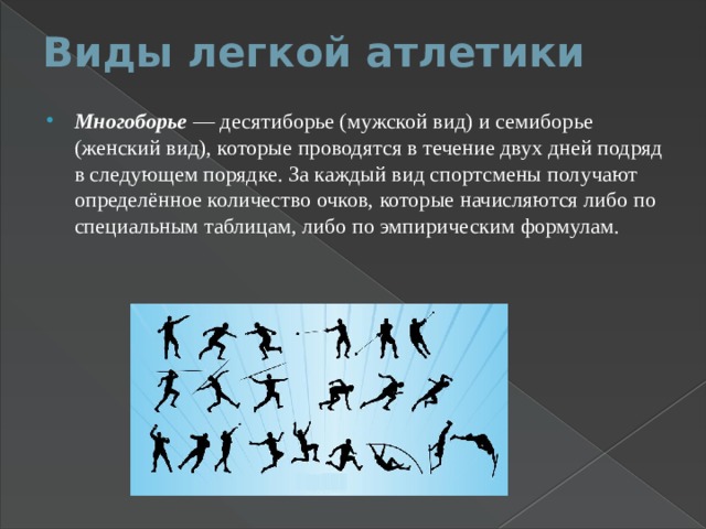 Виды легкой атлетики   Многоборье  — десятиборье (мужской вид) и семиборье (женский вид), которые проводятся в течение двух дней подряд в следующем порядке. За каждый вид спортсмены получают определённое количество очков, которые начисляются либо по специальным таблицам, либо по эмпирическим формулам. 