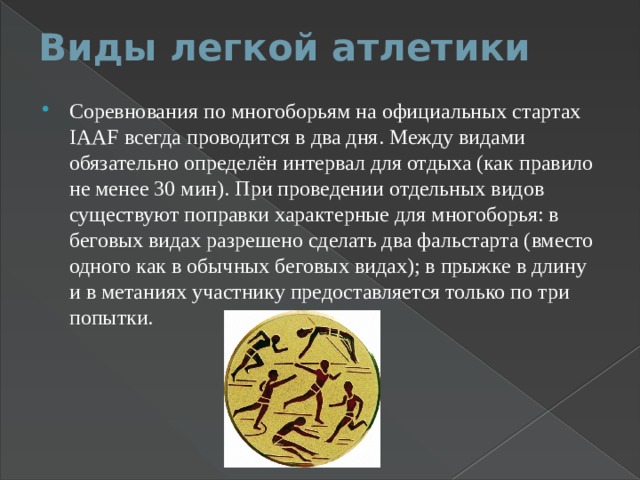 Виды легкой атлетики   Соревнования по многоборьям на официальных стартах IAAF всегда проводится в два дня. Между видами обязательно определён интервал для отдыха (как правило не менее 30 мин). При проведении отдельных видов существуют поправки характерные для многоборья: в беговых видах разрешено сделать два фальстарта (вместо одного как в обычных беговых видах); в прыжке в длину и в метаниях участнику предоставляется только по три попытки. 