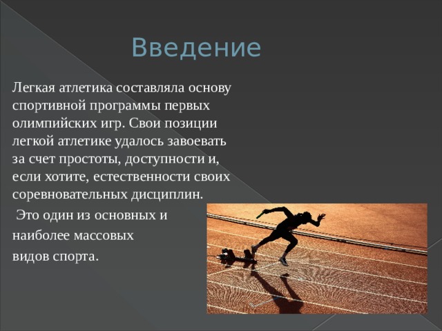 Введение Легкая атлетика составляла основу спортивной программы первых олимпийских игр. Свои позиции легкой атлетике удалось завоевать за счет простоты, доступности и, если хотите, естественности своих соревновательных дисциплин.  Это один из основных и наиболее массовых видов спорта. 