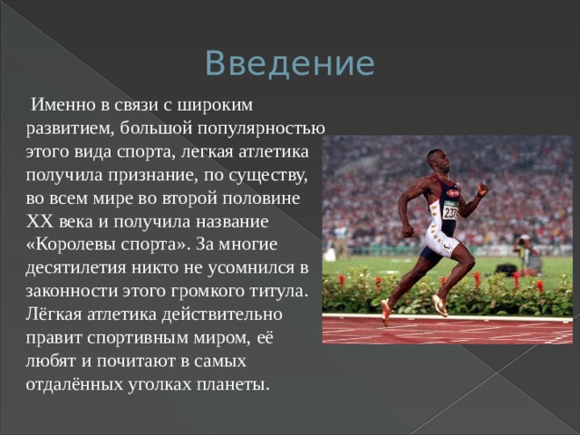 Введение  Именно в связи с широким развитием, большой популярностью этого вида спорта, легкая атлетика получила признание, по существу, во всем мире во второй половине XX века и получила название «Королевы спорта». За многие десятилетия никто не усомнился в законности этого громкого титула. Лёгкая атлетика действительно правит спортивным миром, её любят и почитают в самых отдалённых уголках планеты. 