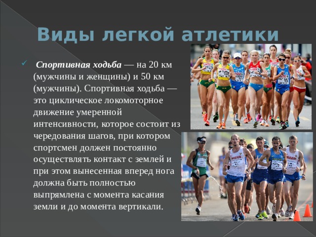Виды легкой атлетики  Спортивная ходьба — на 20 км (мужчины и женщины) и 50 км (мужчины). Спортивная ходьба — это циклическое локомоторное движение умеренной интенсивности, которое состоит из чередования шагов, при котором спортсмен должен постоянно осуществлять контакт с землей и при этом вынесенная вперед нога должна быть полностью выпрямлена с момента касания земли и до момента вертикали. 