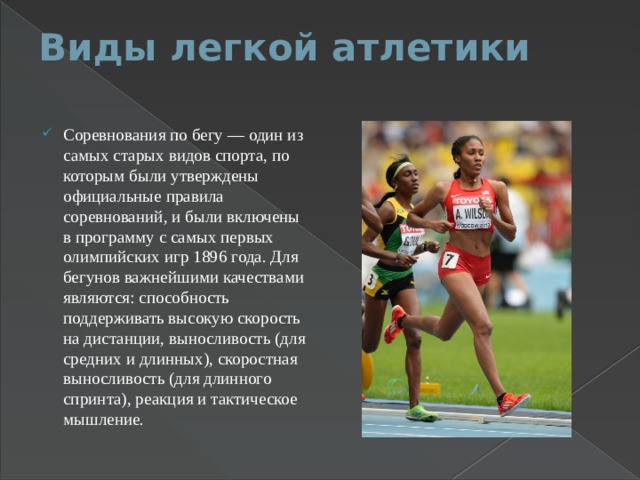 Виды легкой атлетики   Соревнования по бегу — один из самых старых видов спорта, по которым были утверждены официальные правила соревнований, и были включены в программу с самых первых олимпийских игр 1896 года. Для бегунов важнейшими качествами являются: способность поддерживать высокую скорость на дистанции, выносливость (для средних и длинных), скоростная выносливость (для длинного спринта), реакция и тактическое мышление. 