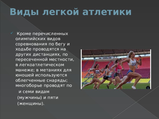 Виды легкой атлетики    Кроме перечисленных олимпийских видов соревнования по бегу и ходьбе проводятся на других дистанциях, по пересеченной местности, в легкоатлетическом манеже; в метаниях для юношей используются облегченные снаряды; многоборье проводят по  и семи видам  (мужчины) и пяти  (женщины). 