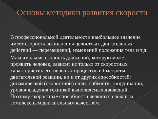 Основы методики развития скорости   В профессиональной деятельности наибольшее значение имеет скорость выполнения целостных двигательных действий — перемещений, изменений положения тела и т.д. Максимальная скорость движений, которую может проявить человек, зависит не только от скоростных характеристик его нервных процессов и быстроты двигательной реакции, но и от других способностей: динамической (скоростной) силы, гибкости, координации, уровня владения техникой выполняемых движений. Поэтому скоростные способности являются сложным комплексным двигательным качеством. 