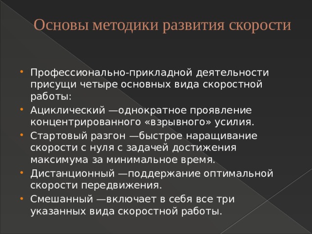 Основы методики развития скорости   Профессионально-прикладной деятельности присущи четыре основных вида скоростной работы: Ациклический —однократное проявление концентрированного «взрывного» усилия. Стартовый разгон —быстрое наращивание скорости с нуля с задачей достижения максимума за минимальное время. Дистанционный —поддержание оптимальной скорости передвижения. Смешанный —включает в себя все три указанных вида скоростной работы. 