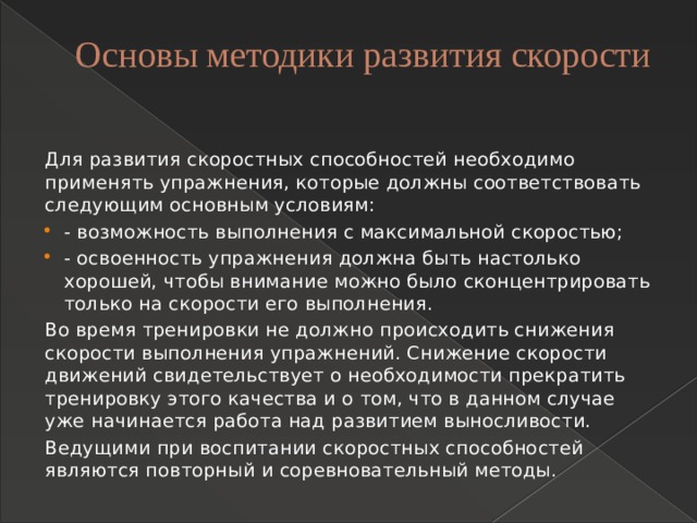 Основы методики развития скорости   Для развития скоростных способностей необходимо применять упражнения, которые должны соответствовать следующим основным условиям: - возможность выполнения с максимальной скоростью; - освоенность упражнения должна быть настолько хорошей, чтобы внимание можно было сконцентрировать только на скорости его выполнения. Во время тренировки не должно происходить снижения скорости выполнения упражнений. Снижение скорости движений свидетельствует о необходимости прекратить тренировку этого качества и о том, что в данном случае уже начинается работа над развитием выносливости. Ведущими при воспитании скоростных способностей являются повторный и соревновательный методы. 