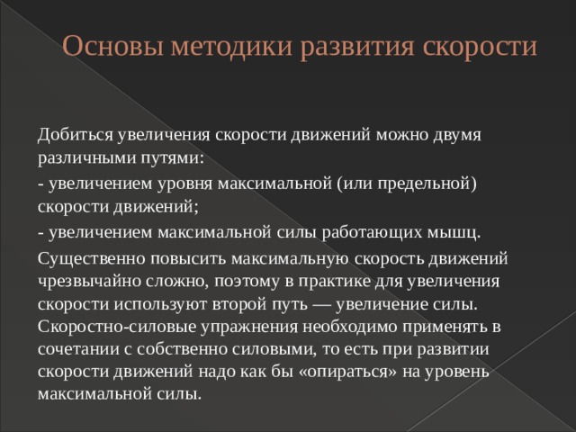 Основы методики развития скорости   Добиться увеличения скорости движений можно двумя различными путями: - увеличением уровня максимальной (или предельной) скорости движений; - увеличением максимальной силы работающих мышц. Существенно повысить максимальную скорость движений чрезвычайно сложно, поэтому в практике для увеличения скорости используют второй путь — увеличение силы. Скоростно-силовые упражнения необходимо применять в сочетании с собственно силовыми, то есть при развитии скорости движений надо как бы «опираться» на уровень максимальной силы. 