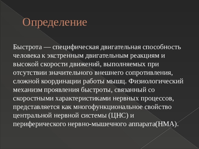 Определение Быстрота — специфическая двигательная способность человека к экстренным двигательным реакциям и высокой скорости движений, выполняемых при отсутствии значительного внешнего сопротивления, сложной координации работы мышц. Физиологический механизм проявления быстроты, связанный со скоростными характеристиками нервных процессов, представляется как многофункциональное свойство центральной нервной системы (ЦНС) и периферического нервно-мышечного аппарата(НМА).  