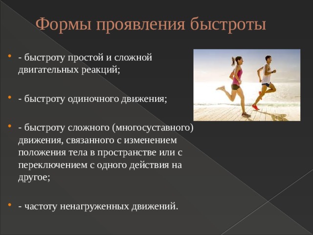 Формы проявления быстроты   - быстроту простой и сложной двигательных реакций; - быстроту одиночного движения; - быстроту сложного (многосуставного) движения, связанного с изменением положения тела в пространстве или с переключением с одного действия на другое; - частоту ненагруженных движений. 