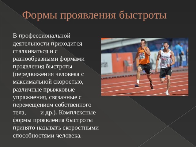 Формы проявления быстроты   В профессиональной деятельности приходится сталкиваться и с разнообразными формами проявления быстроты (передвижения человека с максимальной скоростью, различные прыжковые упражнения, связанные с перемещением собственного тела, и др.). Комплексные формы проявления быстроты принято называть скоростными способностями человека. 