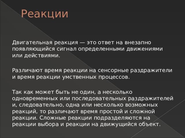 Реакции   Двигательная реакция — это ответ на внезапно появляющийся сигнал определенными движениями или действиями. Различают время реакции на сенсорные раздражители и время реакции умственных процессов. Так как может быть не один, а несколько одновременных или последовательных раздражителей и, следовательно, одна или несколько возможных реакций, то различают время простой и сложной реакции. Сложные реакции подразделяются на реакции выбора и реакции на движущийся объект. 