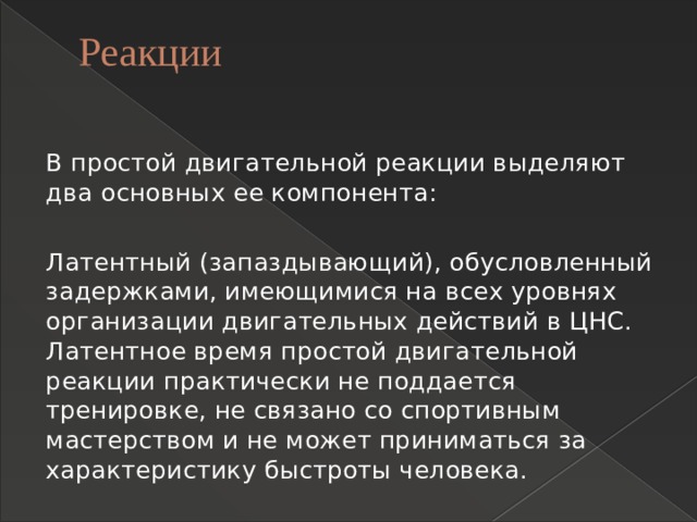 Реакции   В простой двигательной реакции выделяют два основных ее компонента: Латентный (запаздывающий), обусловленный задержками, имеющимися на всех уровнях организации двигательных действий в ЦНС. Латентное время простой двигательной реакции практически не поддается тренировке, не связано со спортивным мастерством и не может приниматься за характеристику быстроты человека. 