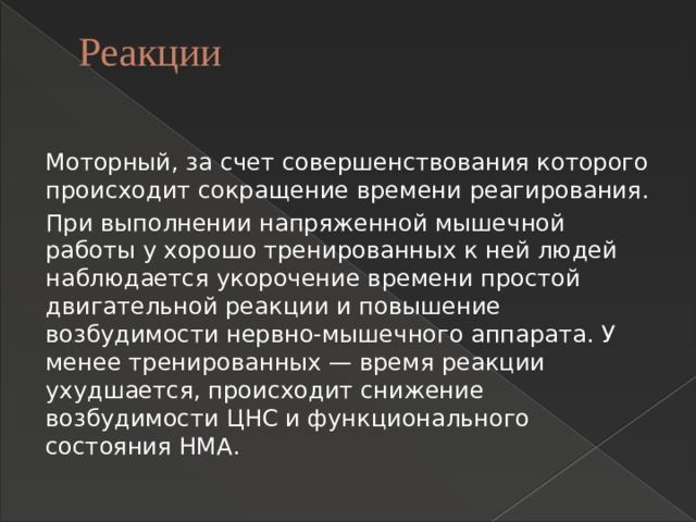 Реакции   Моторный, за счет совершенствования которого происходит сокращение времени реагирования. При выполнении напряженной мышечной работы у хорошо тренированных к ней людей наблюдается укорочение времени простой двигательной реакции и повышение возбудимости нервно-мышечного аппарата. У менее тренированных — время реакции ухудшается, происходит снижение возбудимости ЦНС и функционального состояния НМА. 