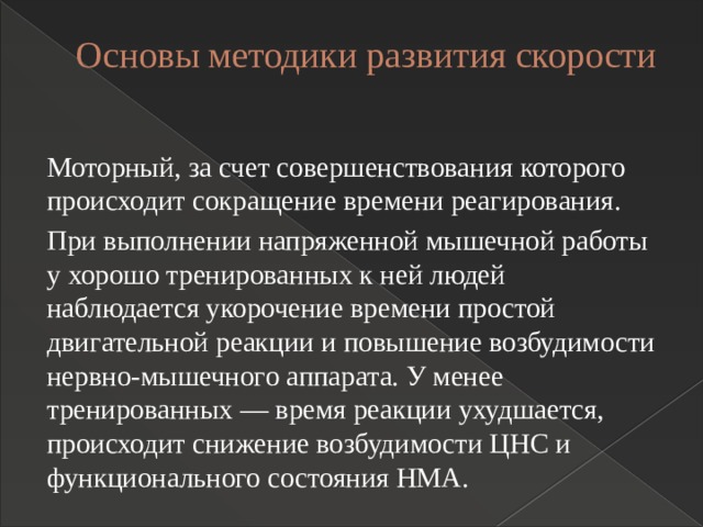 Основы методики развития скорости   Моторный, за счет совершенствования которого происходит сокращение времени реагирования. При выполнении напряженной мышечной работы у хорошо тренированных к ней людей наблюдается укорочение времени простой двигательной реакции и повышение возбудимости нервно-мышечного аппарата. У менее тренированных — время реакции ухудшается, происходит снижение возбудимости ЦНС и функционального состояния НМА. 