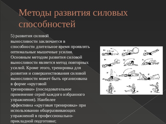 Методы развития силовых способностей 5) развития силовой выносливости заключается в способности длительное время проявлять оптимальные мышечные усилия. Основным методом развития силовой выносливости является метод повторных усилий. Кроме этого, тренировка для развития и совершенствования силовой выносливости может быть организована в форме «круговой тренировки» (последовательное применение серий каждого избранного упражнения). Наиболее эффективна «круговая тренировка» при использовании общеразвивающих упражнений в профессионально-прикладной подготовке; 