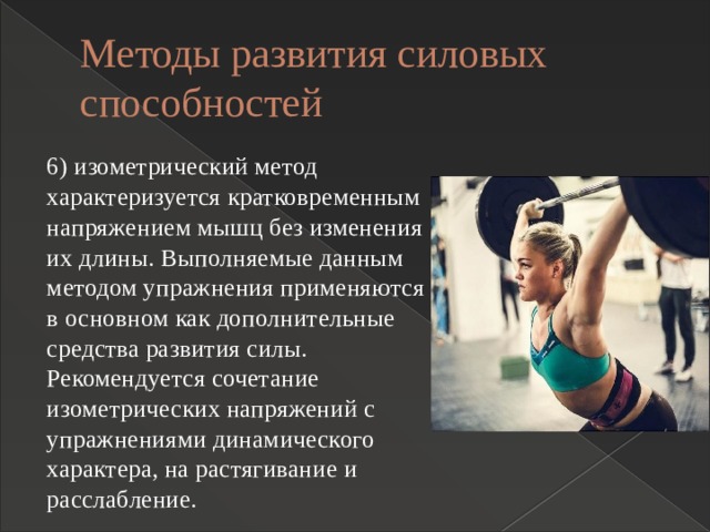 Методы развития силовых способностей 6) изометрический метод характеризуется кратковременным напряжением мышц без изменения их длины. Выполняемые данным методом упражнения применяются в основном как дополнительные средства развития силы. Рекомендуется сочетание изометрических напряжений с упражнениями динамического характера, на растягивание и расслабление. 