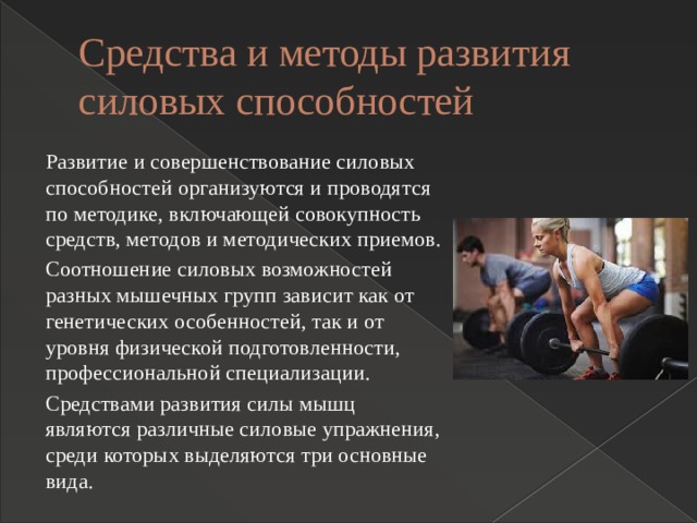 Средства и методы развития силовых способностей Развитие и совершенствование силовых способностей организуются и проводятся по методике, включающей совокупность средств, методов и методических приемов. Соотношение силовых возможностей разных мышечных групп зависит как от генетических особенностей, так и от уровня физической подготовленности, профессиональной специализации. Средствами развития силы мышц являются различные силовые упражнения, среди которых выделяются три основные вида. 