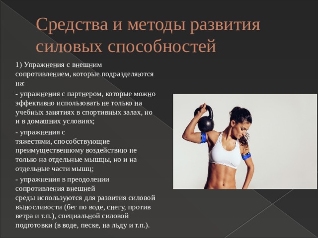 Средства и методы развития силовых способностей 1) Упражнения с внешним сопротивлением, которые подразделяются на: - упражнения с партнером, которые можно эффективно использовать не только на учебных занятиях в спортивных залах, но и в домашних условиях; - упражнения с тяжестями, способствующие преимущественному воздействию не только на отдельные мышцы, но и на отдельные части мышц; - упражнения в преодолении сопротивления внешней среды используются для развития силовой выносливости (бег по воде, снегу, против ветра и т.п.), специальной силовой подготовки (в воде, песке, на льду и т.п.). 
