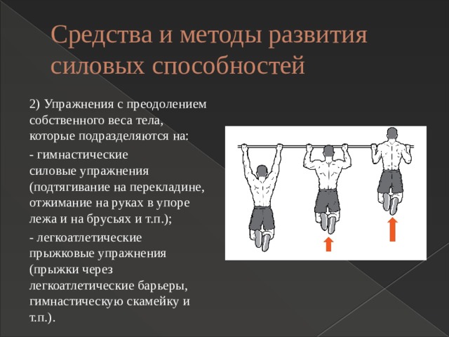 Средства и методы развития силовых способностей 2) Упражнения с преодолением собственного веса тела, которые подразделяются на: - гимнастические силовые упражнения (подтягивание на перекладине, отжимание на руках в упоре лежа и на брусьях и т.п.); - легкоатлетические прыжковые упражнения (прыжки через легкоатлетические барьеры, гимнастическую скамейку и т.п.). 