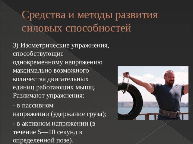 Средства и методы развития силовых способностей 3) Изометрические упражнения, способствующие одновременному напряжению максимально возможного количества двигательных единиц работающих мышц. Различают упражнения: - в пассивном напряжении (удержание груза); - в активном напряжении (в течение 5—10 секунд в определенной позе). 