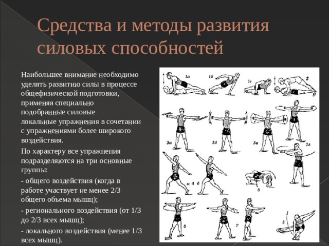 Средства и методы развития силовых способностей Наибольшее внимание необходимо уделять развитию силы в процессе общефизической подготовки, применяя специально подобранные силовые локальные упражнения в сочетании с упражнениями более широкого воздействия. По характеру все упражнения подразделяются на три основные группы: - общего воздействия (когда в работе участвует не менее 2/3 общего объема мышц); - регионального воздействия (от 1/3 до 2/3 всех мышц); - локального воздействия (менее 1/3 всех мышц). 
