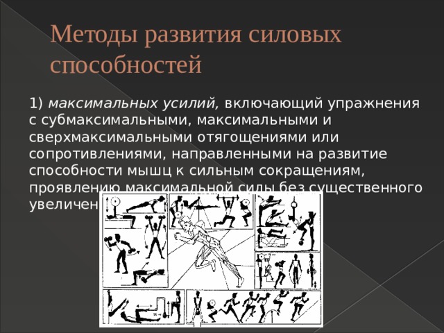 Методы развития силовых способностей 1)  максимальных усилий,  включающий упражнения с субмаксимальными, максимальными и сверхмаксимальными отягощениями или сопротивлениями, направленными на развитие способности мышц к сильным сокращениям, проявлению максимальной силы без существенного увеличения мышечной массы; 