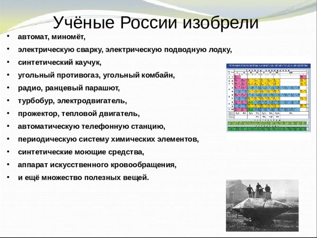 Учёные России изобрели автомат, миномёт, электрическую сварку, электрическую подводную лодку, синтетический каучук, угольный противогаз, угольный комбайн, радио, ранцевый парашют, турбобур, электродвигатель, прожектор, тепловой двигатель, автоматическую телефонную станцию, периодическую систему химических элементов, синтетические моющие средства, аппарат искусственного кровообращения, и ещё множество полезных вещей.  