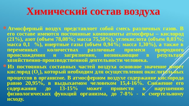 Химический состав воздуха  Атмосферный воздух представляет собой смесь различных газов. В его составе имеются постоянные компоненты атмосферы – кислород (21%), азот (объем 78,08%; масса 75,50%), углекислота (объем 0,03%; масса 0,1 %), инертные газы (объем 0,94%; масса 1,30%), а также в переменных количествах различные примеси природного происхождения и загрязнения, возникающие в результате хозяйственно-производственной деятельности человека. Из постоянных составных частей воздуха основное значение имеет кислород (О 2 ), который необходим для осуществления окислительных процессов в организме. В атмосферном воздухе содержание кислорода равно 20,95%, в выдыхаемом человеком 15,4-16%. Снижение его содержания до 13-15% может привести к нарушению физиологических функций организма, до 7-8% - к смертельному исходу. 