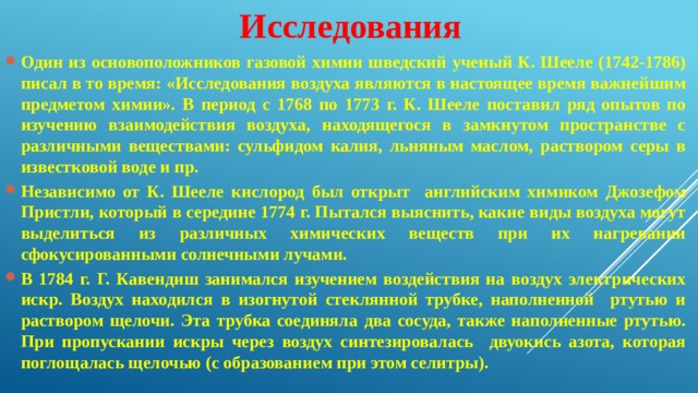 Исследования Один из основоположников газовой химии шведский ученый К. Шееле (1742-1786) писал в то время: «Исследования воздуха являются в настоящее время важнейшим предметом химии». В период с 1768 по 1773 г. К. Шееле поставил ряд опытов по изучению взаимодействия воздуха, находящегося в замкнутом пространстве с различными веществами: сульфидом калия, льняным маслом, раствором серы в известковой воде и пр. Независимо от К. Шееле кислород был открыт английским химиком Джозефом Пристли, который в середине 1774 г. Пытался выяснить, какие виды воздуха могут выделиться из различных химических веществ при их нагревании сфокусированными солнечными лучами. В 1784 г. Г. Кавендиш занимался изучением воздействия на воздух электрических искр. Воздух находился в изогнутой стеклянной трубке, наполненной ртутью и раствором щелочи. Эта трубка соединяла два сосуда, также наполненные ртутью. При пропускании искры через воздух синтезировалась двуокись азота, которая поглощалась щелочью (с образованием при этом селитры). 