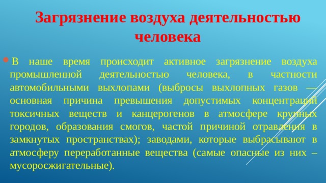 Загрязнение воздуха деятельностью человека В наше время происходит активное загрязнение воздуха промышленной деятельностью человека, в частности автомобильными выхлопами (выбросы выхлопных газов — основная причина превышения допустимых концентраций токсичных веществ и канцерогенов в атмосфере крупных городов, образования смогов, частой причиной отравления в замкнутых пространствах); заводами, которые выбрасывают в атмосферу переработанные вещества (самые опасные из них – мусоросжигательные). 