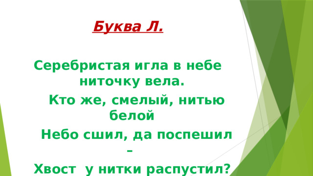 Буква Л. Серебристая игла в небе ниточку вела.  Кто же, смелый, нитью белой  Небо сшил, да поспешил –  Хвост у нитки распустил? 