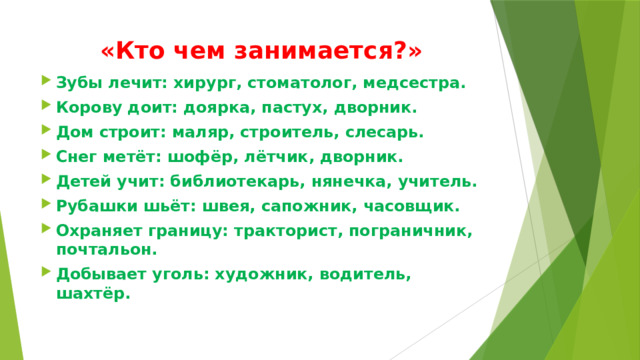 «Кто чем занимается?» Зубы лечит: хирург, стоматолог, медсестра. Корову доит: доярка, пастух, дворник. Дом строит: маляр, строитель, слесарь. Снег метёт: шофёр, лётчик, дворник. Детей учит: библиотекарь, нянечка, учитель. Рубашки шьёт: швея, сапожник, часовщик. Охраняет границу: тракторист, пограничник, почтальон. Добывает уголь: художник, водитель, шахтёр. 