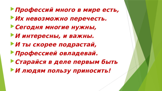 Профессий много в мире есть, Их невозможно перечесть. Сегодня многие нужны, И интересны, и важны. И ты скорее подрастай, Профессией овладевай. Старайся в деле первым быть И людям пользу приносить! 