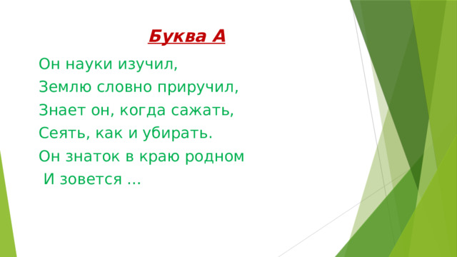 Буква А  Он науки изучил,  Землю словно приручил,  Знает он, когда сажать,  Сеять, как и убирать.  Он знаток в краю родном  И зовется … 