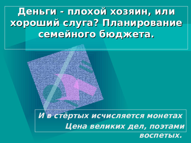 Деньги - плохой хозяин, или хороший слуга? Планирование семейного бюджета.   И в стёртых исчисляется монетах  Цена великих дел, поэтами воспетых.  
