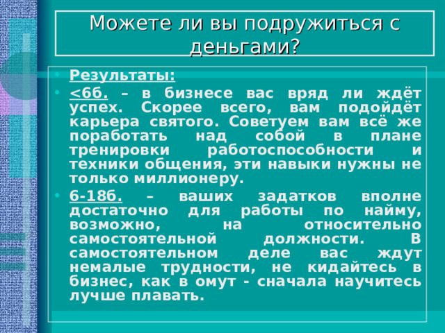 Можете ли вы подружиться с деньгами? Результаты:  – в бизнесе вас вряд ли ждёт успех. Скорее всего, вам подойдёт карьера святого. Советуем вам всё же поработать над собой в плане тренировки работоспособности и техники общения, эти навыки нужны не только миллионеру. 6-18б. – ваших задатков вполне достаточно для работы по найму, возможно, на относительно самостоятельной должности. В самостоятельном деле вас ждут немалые трудности, не кидайтесь в бизнес, как в омут - сначала научитесь лучше плавать. 