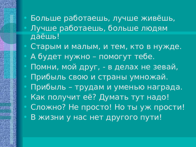 Больше работаешь, лучше живёшь, Лучше работаешь, больше людям даёшь! Старым и малым, и тем, кто в нужде. А будет нужно – помогут тебе. Помни, мой друг, - в делах не зевай, Прибыль свою и страны умножай. Прибыль – трудам и уменью награда. Как получит её? Думать тут надо! Сложно? Не просто! Но ты уж прости! В жизни у нас нет другого пути! 