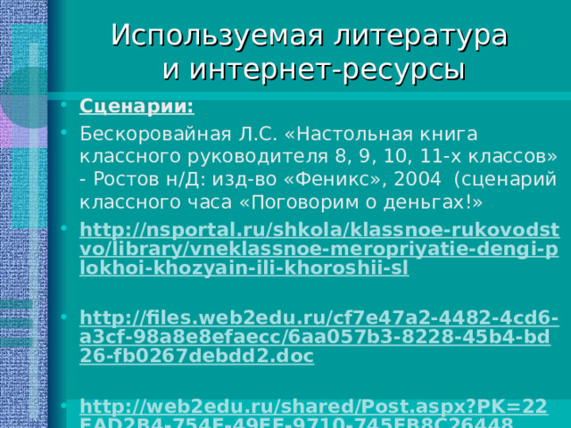 Используемая литература  и интернет-ресурсы Сценарии: Бескоровайная Л.С. «Настольная книга классного руководителя 8, 9, 10, 11-х классов» - Ростов н/Д: изд-во «Феникс», 2004 (сценарий классного часа «Поговорим о деньгах!» http://nsportal.ru/shkola/klassnoe-rukovodstvo/library/vneklassnoe-meropriyatie-dengi-plokhoi-khozyain-ili-khoroshii-sl  http://files.web2edu.ru/cf7e47a2-4482-4cd6-a3cf-98a8e8efaecc/6aa057b3-8228-45b4-bd26-fb0267debdd2.doc  http://web2edu.ru/shared/Post.aspx?PK=22FAD2B4-754E-49FE-9710-745FB8C26448 