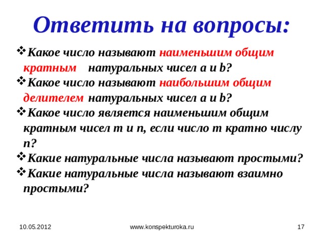 Ответить на вопросы: Какое число называют наименьшим общим кратным  натуральных чисел а и b? Какое число называют наибольшим общим делителем   натуральных чисел а и b? Какое число является наименьшим общим кратным чисел т и п, если число т кратно числу n? Какие натуральные числа называют простыми? Какие натуральные числа называют взаимно простыми? 10.05.2012  www.konspekturoka.ru 
